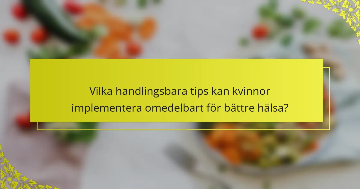 Vilka handlingsbara tips kan kvinnor implementera omedelbart för bättre hälsa?